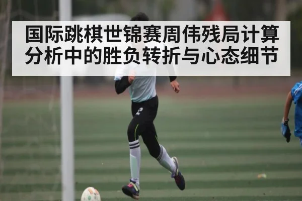 国际跳棋世锦赛周伟残局计算分析中的胜负转折与心态细节