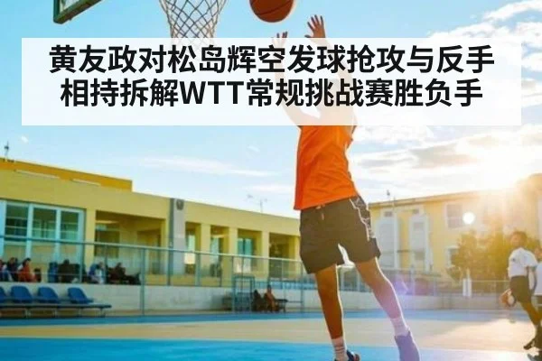黄友政对松岛辉空发球抢攻与反手相持拆解WTT常规挑战赛胜负手